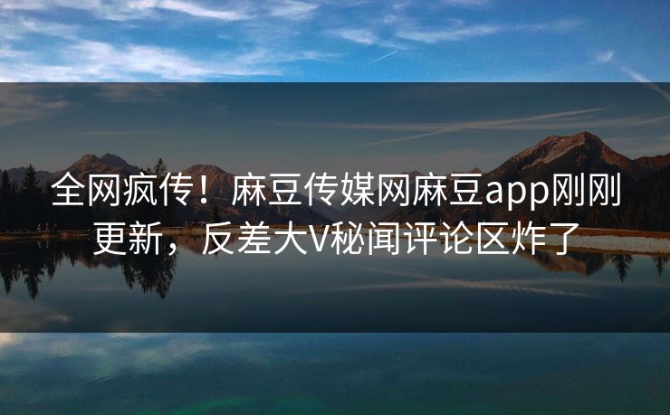 全网疯传！麻豆传媒网麻豆app刚刚更新，反差大V秘闻评论区炸了