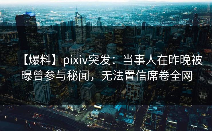 【爆料】pixiv突发：当事人在昨晚被曝曾参与秘闻，无法置信席卷全网
