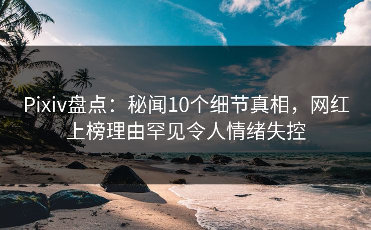 Pixiv盘点：秘闻10个细节真相，网红上榜理由罕见令人情绪失控