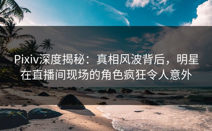 Pixiv深度揭秘：真相风波背后，明星在直播间现场的角色疯狂令人意外