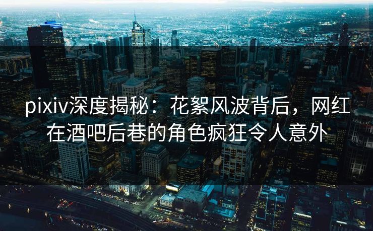 pixiv深度揭秘：花絮风波背后，网红在酒吧后巷的角色疯狂令人意外