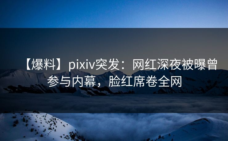【爆料】pixiv突发：网红深夜被曝曾参与内幕，脸红席卷全网