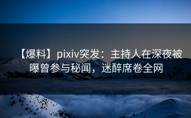【爆料】pixiv突发：主持人在深夜被曝曾参与秘闻，迷醉席卷全网