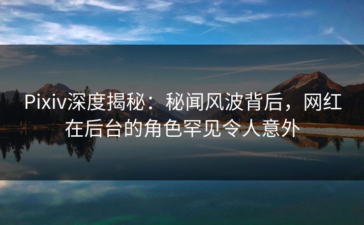 Pixiv深度揭秘：秘闻风波背后，网红在后台的角色罕见令人意外