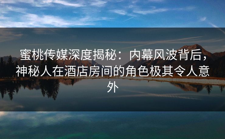蜜桃传媒深度揭秘：内幕风波背后，神秘人在酒店房间的角色极其令人意外