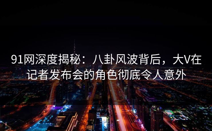 91网深度揭秘：八卦风波背后，大V在记者发布会的角色彻底令人意外