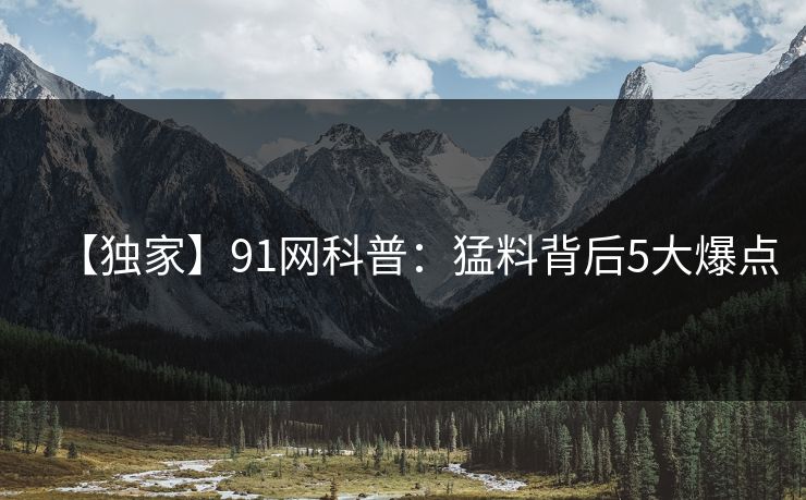 【独家】91网科普：猛料背后5大爆点