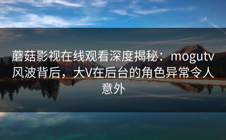 蘑菇影视在线观看深度揭秘：mogutv风波背后，大V在后台的角色异常令人意外