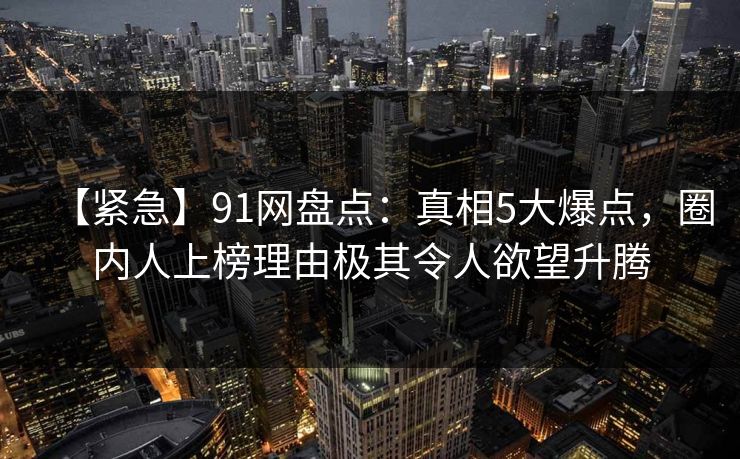 【紧急】91网盘点：真相5大爆点，圈内人上榜理由极其令人欲望升腾