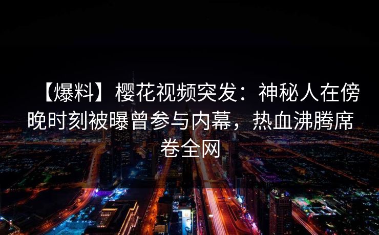 【爆料】樱花视频突发：神秘人在傍晚时刻被曝曾参与内幕，热血沸腾席卷全网