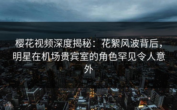 樱花视频深度揭秘：花絮风波背后，明星在机场贵宾室的角色罕见令人意外