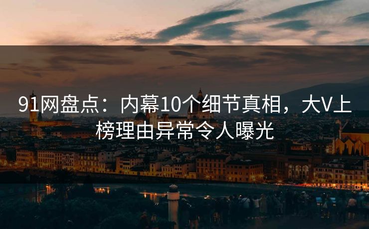 91网盘点：内幕10个细节真相，大V上榜理由异常令人曝光