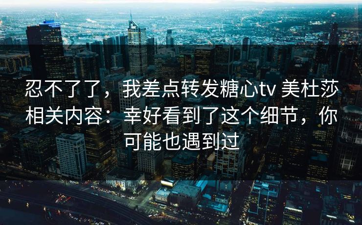 忍不了了，我差点转发糖心tv 美杜莎相关内容：幸好看到了这个细节，你可能也遇到过