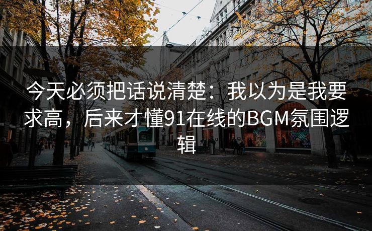 今天必须把话说清楚:我以为是我要求高,后来才懂91在线的BGM氛围逻辑 今天必须把话说清楚:我以为是我要求高,后来才懂91在线的BGM氛围逻辑