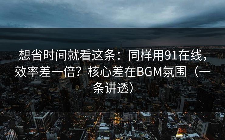 想省时间就看这条：同样用91在线，效率差一倍？核心差在BGM氛围（一条讲透）