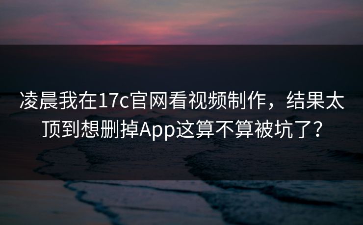 凌晨我在17c官网看视频制作，结果太顶到想删掉App这算不算被坑了？