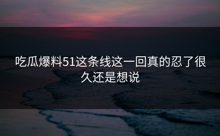 吃瓜爆料51这条线这一回真的忍了很久还是想说 吃瓜爆料51这条线这一回真的忍了很久还是想说